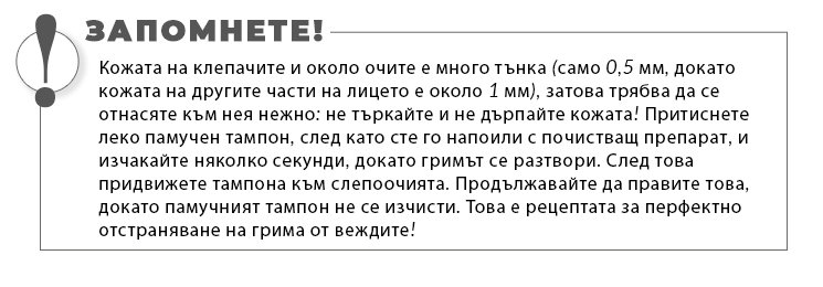 Кожата на клепачите и около очите е много тънка (само 0,5 мм, докато кожата на другите части на лицето е около 1 мм), затова трябва да се отнасяте към нея нежно: не търкайте и не дърпайте кожата! Притиснете леко памучен тампон, след като сте го напоили с почистващ препарат, и изчакайте няколко секунди, докато гримът се разтвори. След това придвижете тампона към слепоочията. Продължавайте да правите това, докато памучният тампон не се изчисти. Това е рецептата за перфектно отстраняване на грима от веждите!